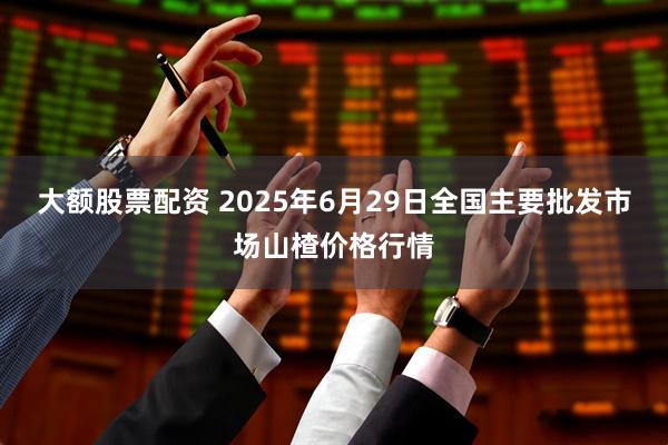 大额股票配资 2025年6月29日全国主要批发市场山楂价格行情