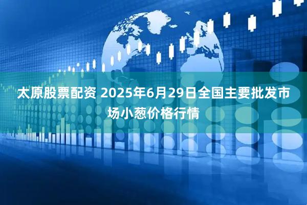太原股票配资 2025年6月29日全国主要批发市场小葱价格行情