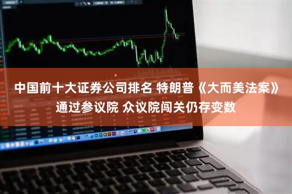 中国前十大证券公司排名 特朗普《大而美法案》通过参议院 众议院闯关仍存变数