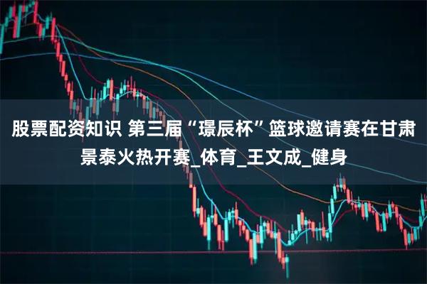 股票配资知识 第三届“璟辰杯”篮球邀请赛在甘肃景泰火热开赛_体育_王文成_健身