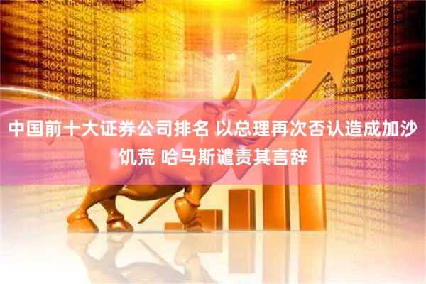 中国前十大证券公司排名 以总理再次否认造成加沙饥荒 哈马斯谴责其言辞
