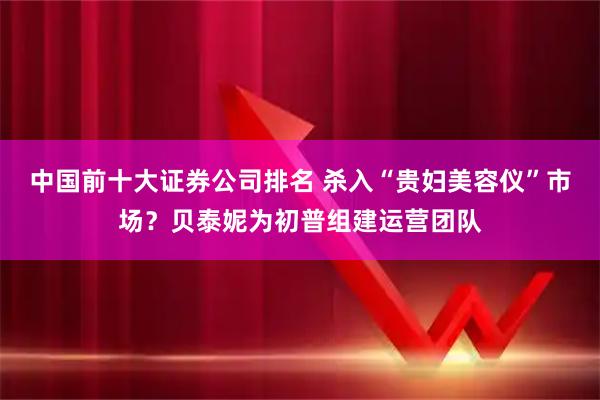 中国前十大证券公司排名 杀入“贵妇美容仪”市场？贝泰妮为初普组建运营团队