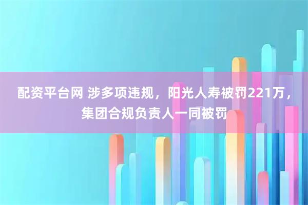 配资平台网 涉多项违规，阳光人寿被罚221万，集团合规负责人一同被罚
