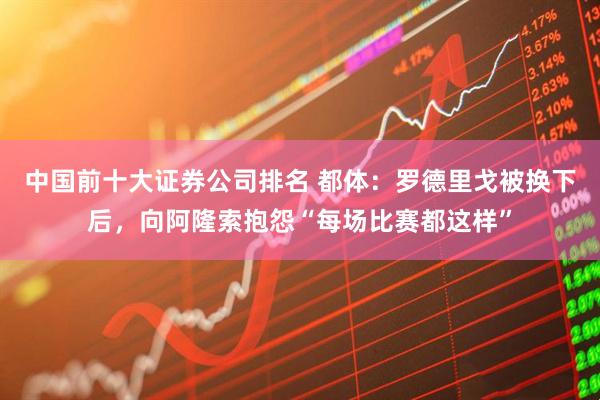 中国前十大证券公司排名 都体：罗德里戈被换下后，向阿隆索抱怨“每场比赛都这样”