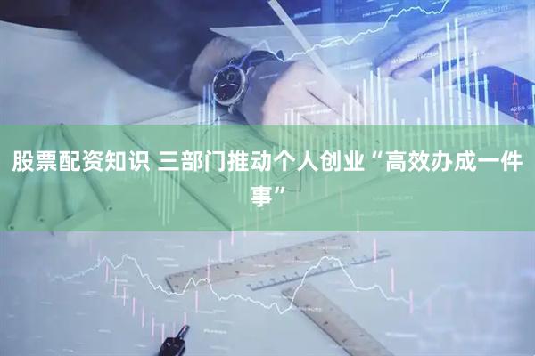 股票配资知识 三部门推动个人创业“高效办成一件事”
