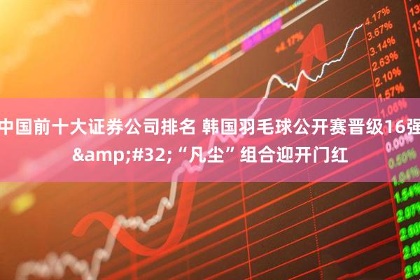 中国前十大证券公司排名 韩国羽毛球公开赛晋级16强&#32;“凡尘”组合迎开门红
