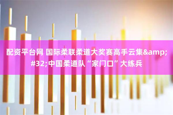配资平台网 国际柔联柔道大奖赛高手云集&#32;中国柔道队“家门口”大练兵