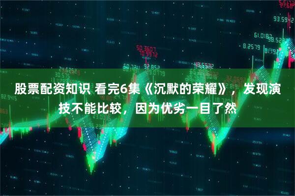 股票配资知识 看完6集《沉默的荣耀》，发现演技不能比较，因为优劣一目了然