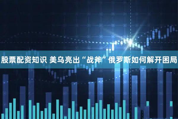 股票配资知识 美乌亮出“战斧”俄罗斯如何解开困局
