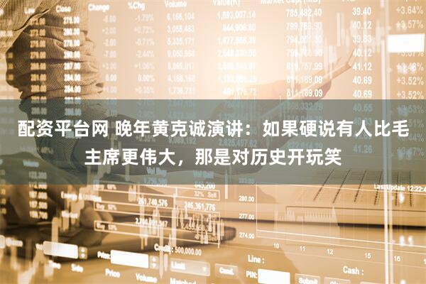 配资平台网 晚年黄克诚演讲：如果硬说有人比毛主席更伟大，那是对历史开玩笑