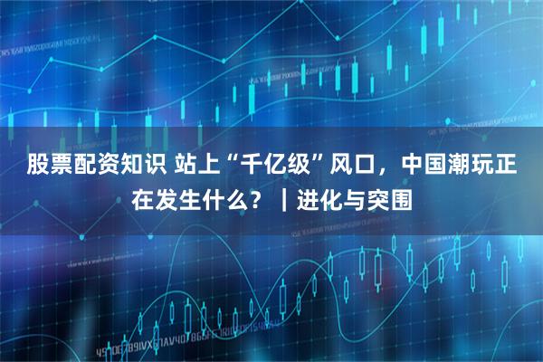 股票配资知识 站上“千亿级”风口,中国潮玩正在发生什么?|进化与突围