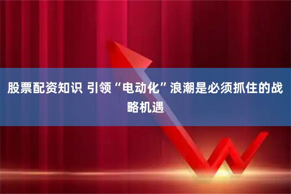 股票配资知识 引领“电动化”浪潮是必须抓住的战略机遇